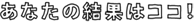あなたの結果はココ！