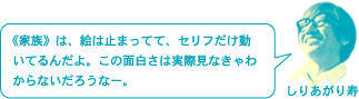 しりあがり寿「《家族》は、絵は止まってて、セリフだけ動いてるんだよ。この面白さは実際見なきゃわからないだろうなー。」