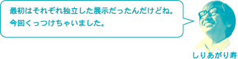 しりあがり寿「最初はそれぞれ独立した展示だったんだけどね。今回くっつけちゃいました。」