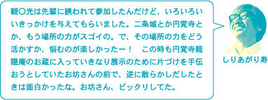 しりあがり寿「観〇光は先輩に誘われて参加したんだけど、いろいろいいきっかけを与えてもらいました。二条城とか円覚寺とか、もう場所の力がスゴイの。で、その場所の力をどう活かすか、悩むのが楽しかったー！　この時も円覚寺龍隠庵のお蔵に入っていきなり展示のために片づけを手伝おうとしていたお坊さんの前で、逆に散らかしだしたときは面白かったな。お坊さん、ビックリしてた。」