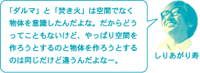 しりあがり寿「「ダルマ」と「焚き火」は空間でなく物体を意識したんだよな。だからどうってこともないけど、やっぱり空間を作ろうとするのと物体を作ろうとするのは同じだけど違うんだよなー。」