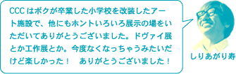 しりあがり寿「CCCはボクが卒業した小学校を改装したアート施設で、他にもホントいろいろ展示の場をいただいてありがとうございました。ドヴァイ展とか工作展とか。今度なくなっちゃうみたいだけど楽しかった！　ありがとうございました！」