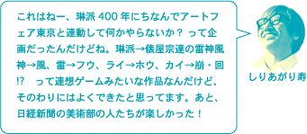 しりあがり寿「これはねー、琳派400年にちなんでアートフェア東京と連動して何かやらないか？　って企画だったんだけどね。琳派→俵屋宗達の雷神風神→風、雷→フウ、ライ→ホウ、カイ→崩・回⁉　って連想ゲームみたいな作品なんだけど、そのわりにはよくできたと思ってます。あと、日経新聞の美術部の人たちが楽しかった！」