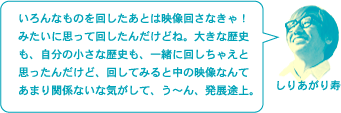 しりあがり寿「「いろんなものを回したあとは映像回さなきゃ！　みたいに思って回したんだけどね。大きな歴史も、自分の小さな歴史も、一緒に回しちゃえと思ったんだけど、回してみると中の映像なんてあまり関係ないな気がして、う～ん、発展途上。」