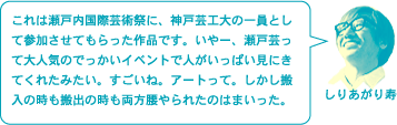 しりあがり寿「これは瀬戸内国際芸術祭に、神戸芸工大の一員として参加させてもらった作品です。いやー、瀬戸芸って大人気のでっかいイベントで人がいっぱい見にきてくれたみたい。すごいね。アートって。しかし搬入の時も搬出の時も両方腰やられたのはまいった。」